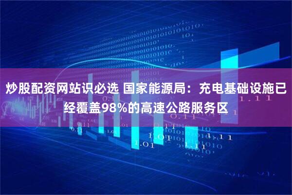 炒股配资网站识必选 国家能源局：充电基础设施已经覆盖98%的高速公路服务区