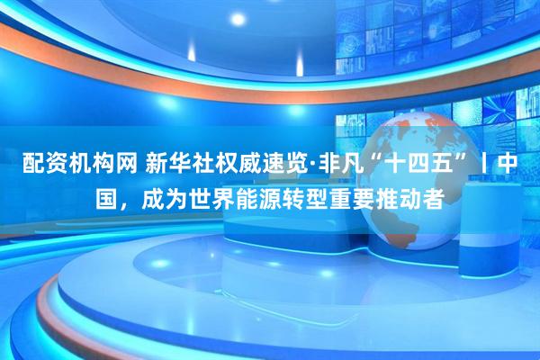 配资机构网 新华社权威速览·非凡“十四五”丨中国，成为世界能源转型重要推动者