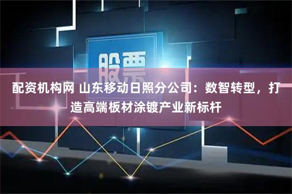 配资机构网 山东移动日照分公司：数智转型，打造高端板材涂镀产业新标杆