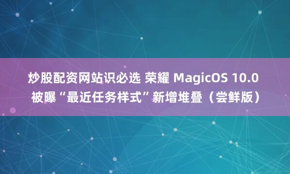 炒股配资网站识必选 荣耀 MagicOS 10.0 被曝“最近任务样式”新增堆叠（尝鲜版）