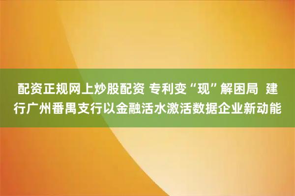 配资正规网上炒股配资 专利变“现”解困局  建行广州番禺支行以金融活水激活数据企业新动能