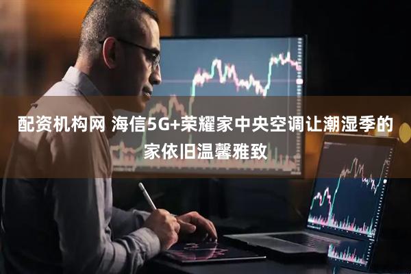 配资机构网 海信5G+荣耀家中央空调让潮湿季的家依旧温馨雅致