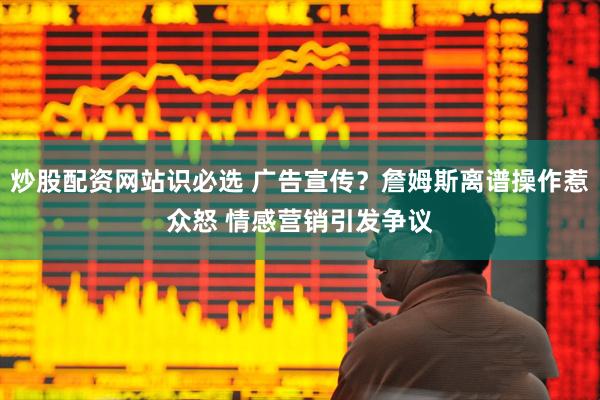 炒股配资网站识必选 广告宣传？詹姆斯离谱操作惹众怒 情感营销引发争议