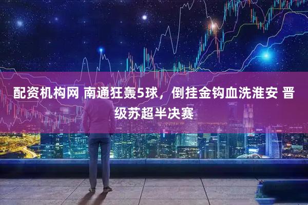 配资机构网 南通狂轰5球，倒挂金钩血洗淮安 晋级苏超半决赛