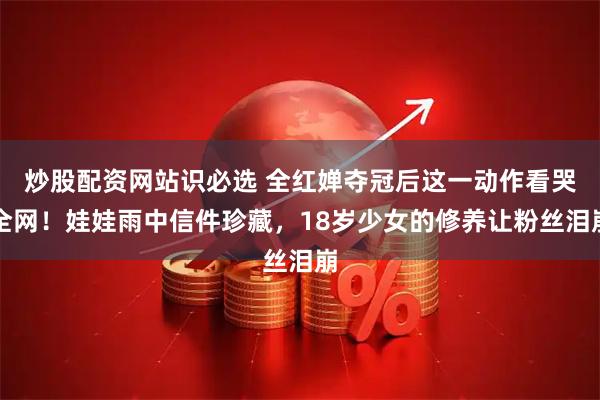 炒股配资网站识必选 全红婵夺冠后这一动作看哭全网！娃娃雨中信件珍藏，18岁少女的修养让粉丝泪崩