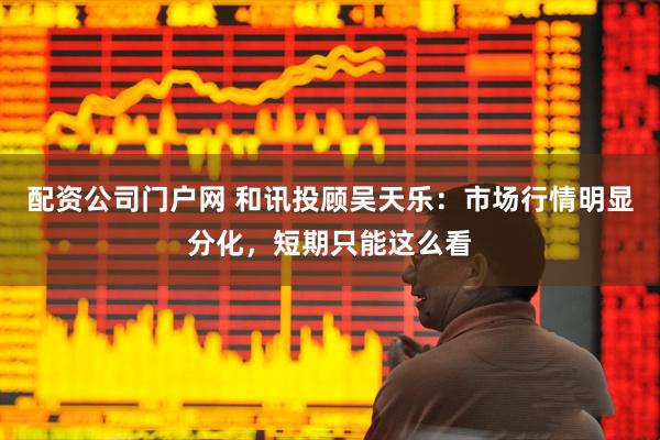 配资公司门户网 和讯投顾吴天乐：市场行情明显分化，短期只能这么看