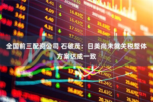 全国前三配资公司 石破茂：日美尚未就关税整体方案达成一致