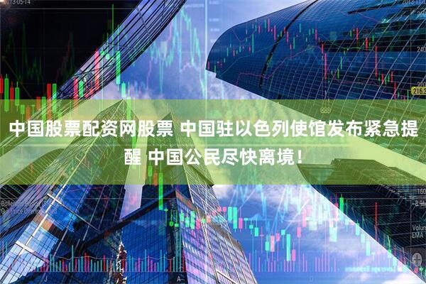 中国股票配资网股票 中国驻以色列使馆发布紧急提醒 中国公民尽快离境！