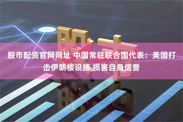 股市配资官网网址 中国常驻联合国代表：美国打击伊朗核设施 损害自身信誉