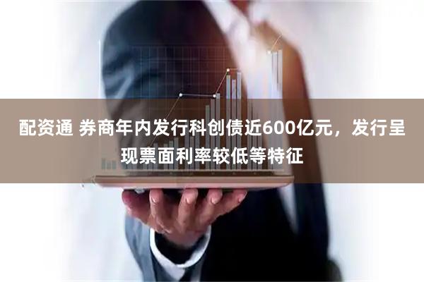 配资通 券商年内发行科创债近600亿元，发行呈现票面利率较低等特征
