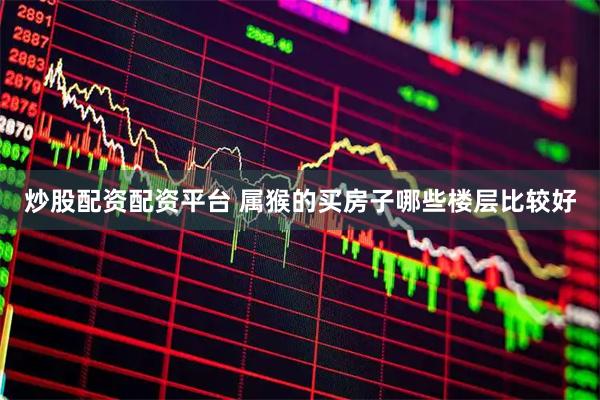 炒股配资配资平台 属猴的买房子哪些楼层比较好