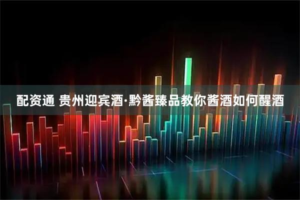 配资通 贵州迎宾酒·黔酱臻品教你酱酒如何醒酒
