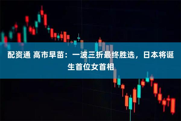 配资通 高市早苗：一波三折最终胜选，日本将诞生首位女首相