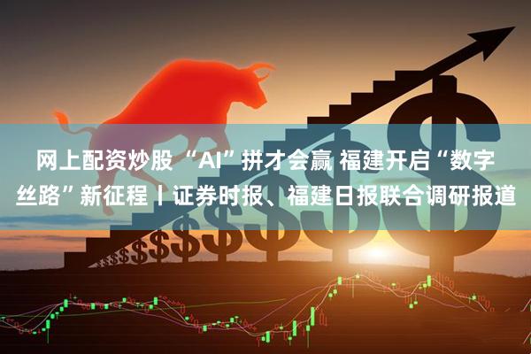 网上配资炒股 “AI”拼才会赢 福建开启“数字丝路”新征程丨证券时报、福建日报联合调研报道