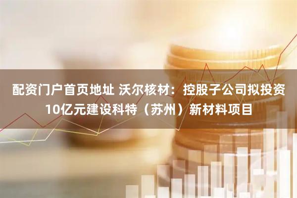 配资门户首页地址 沃尔核材：控股子公司拟投资10亿元建设科特（苏州）新材料项目
