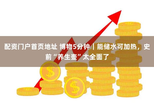 配资门户首页地址 博物5分钟｜能储水可加热，史前“养生壶”太全面了