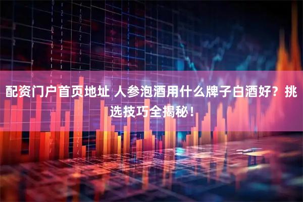 配资门户首页地址 人参泡酒用什么牌子白酒好？挑选技巧全揭秘！