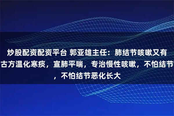 炒股配资配资平台 郭亚雄主任：肺结节咳嗽又有痰？这个古方温化寒痰，宣肺平喘，专治慢性咳嗽，不怕结节恶化长大