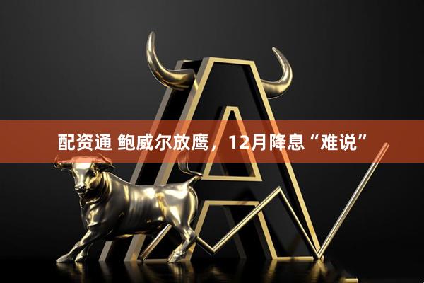 配资通 鲍威尔放鹰，12月降息“难说”