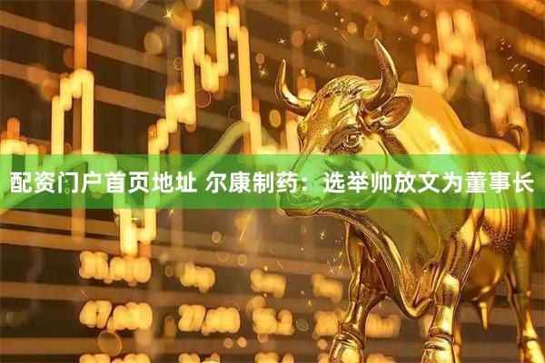 配资门户首页地址 尔康制药：选举帅放文为董事长