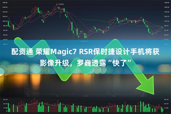配资通 荣耀Magic7 RSR保时捷设计手机将获影像升级，罗巍透露“快了”