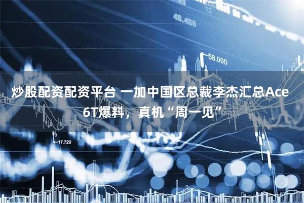 炒股配资配资平台 一加中国区总裁李杰汇总Ace 6T爆料，真机“周一见”