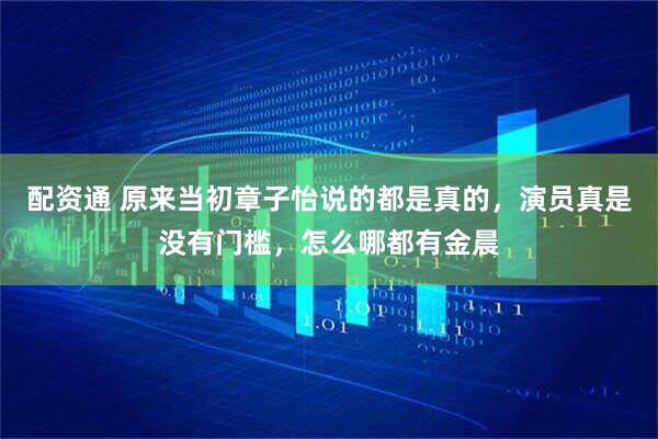 配资通 原来当初章子怡说的都是真的，演员真是没有门槛，怎么哪都有金晨