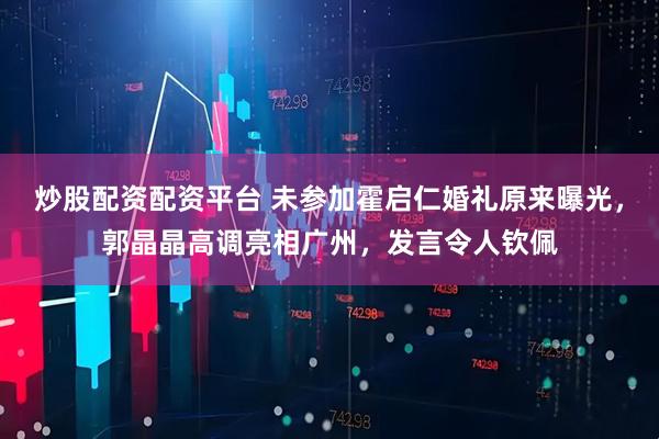 炒股配资配资平台 未参加霍启仁婚礼原来曝光，郭晶晶高调亮相广州，发言令人钦佩