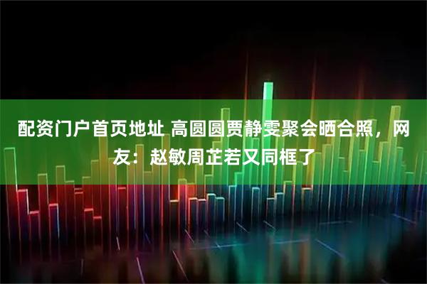 配资门户首页地址 高圆圆贾静雯聚会晒合照，网友：赵敏周芷若又同框了