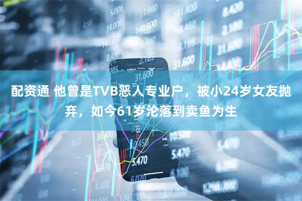 配资通 他曾是TVB恶人专业户，被小24岁女友抛弃，如今61岁沦落到卖鱼为生