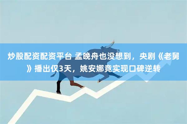 炒股配资配资平台 孟晚舟也没想到，央剧《老舅》播出仅3天，姚安娜竟实现口碑逆转