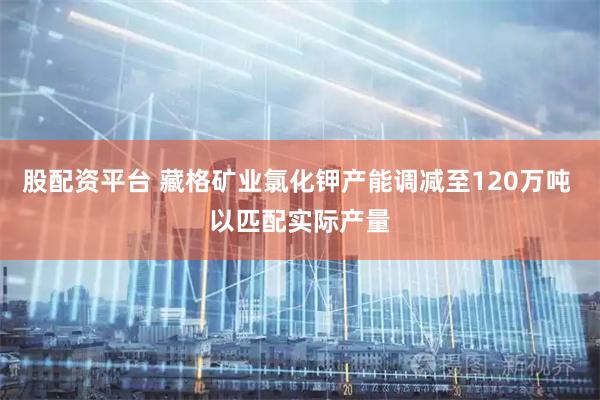 股配资平台 藏格矿业氯化钾产能调减至120万吨 以匹配实际产量