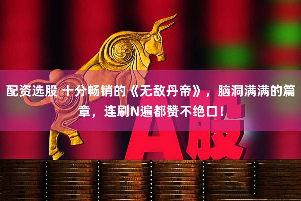 配资选股 十分畅销的《无敌丹帝》，脑洞满满的篇章，连刷N遍都赞不绝口！