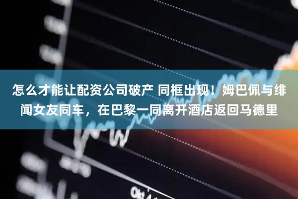 怎么才能让配资公司破产 同框出现！姆巴佩与绯闻女友同车，在巴黎一同离开酒店返回马德里