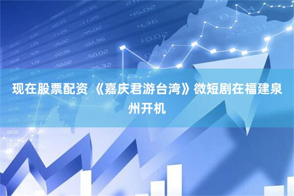 现在股票配资 《嘉庆君游台湾》微短剧在福建泉州开机