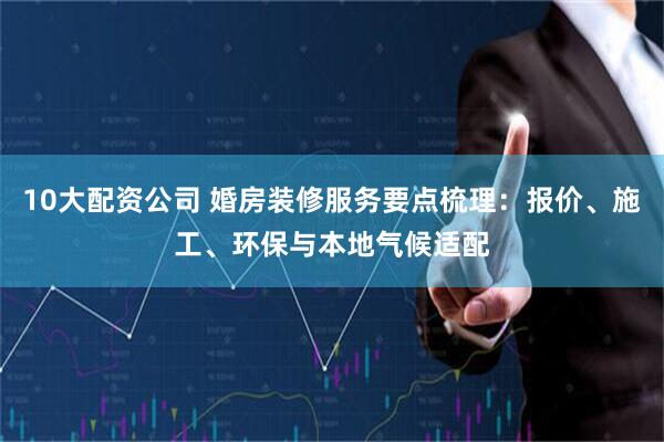 10大配资公司 婚房装修服务要点梳理：报价、施工、环保与本地气候适配