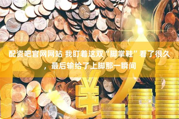 配资吧官网网站 我盯着这双“脚掌鞋”看了很久，最后输给了上脚那一瞬间