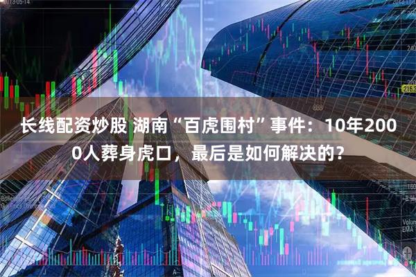 长线配资炒股 湖南“百虎围村”事件：10年2000人葬身虎口，最后是如何解决的？