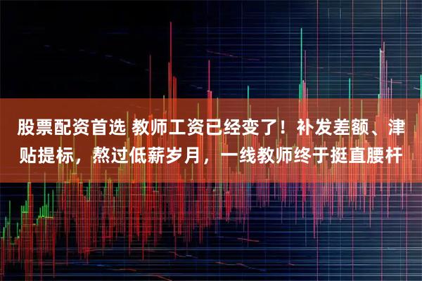 股票配资首选 教师工资已经变了！补发差额、津贴提标，熬过低薪岁月，一线教师终于挺直腰杆