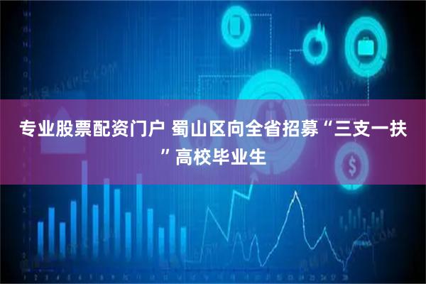 专业股票配资门户 蜀山区向全省招募“三支一扶”高校毕业生