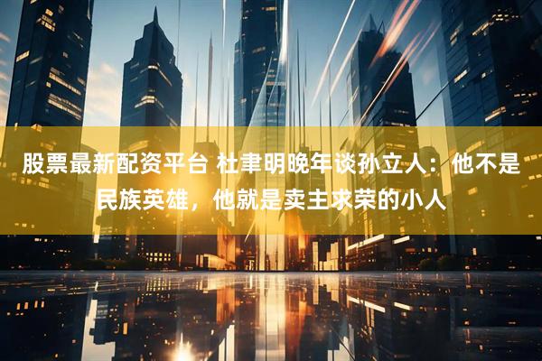 股票最新配资平台 杜聿明晚年谈孙立人：他不是民族英雄，他就是卖主求荣的小人