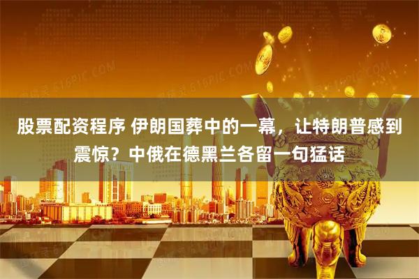 股票配资程序 伊朗国葬中的一幕，让特朗普感到震惊？中俄在德黑兰各留一句猛话