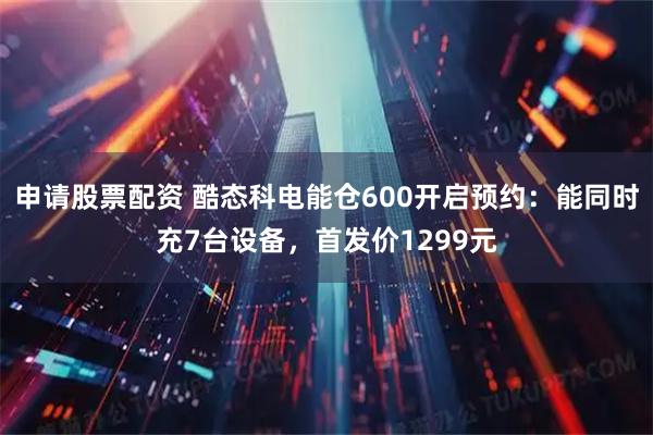 申请股票配资 酷态科电能仓600开启预约：能同时充7台设备，首发价1299元