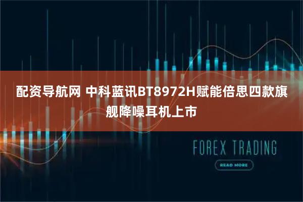 配资导航网 中科蓝讯BT8972H赋能倍思四款旗舰降噪耳机上市