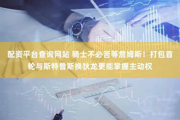 配资平台查询网站 骑士不必苦等詹姆斯！打包首轮与斯特鲁斯换狄龙更能掌握主动权